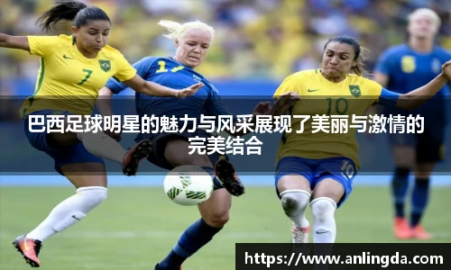 巴西足球明星的魅力与风采展现了美丽与激情的完美结合
